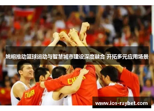 姚明推动篮球运动与智慧城市建设深度融合 开拓多元应用场景