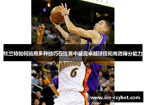 杜兰特如何运用多种技巧在比赛中展现卓越球技和高效得分能力