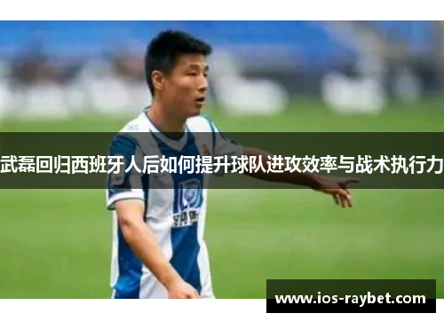 武磊回归西班牙人后如何提升球队进攻效率与战术执行力