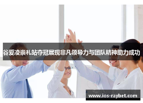 谷爱凌崇礼站夺冠展现非凡领导力与团队精神助力成功