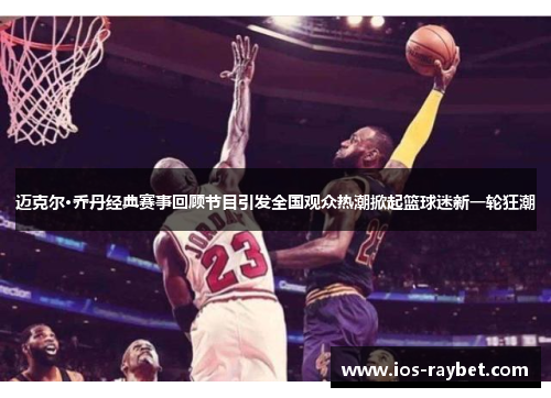 迈克尔·乔丹经典赛事回顾节目引发全国观众热潮掀起篮球迷新一轮狂潮