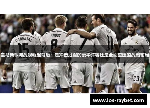 皇马新银河战舰崛起背后：是冲击冠军的豪华阵容还是全面重建的战略布局