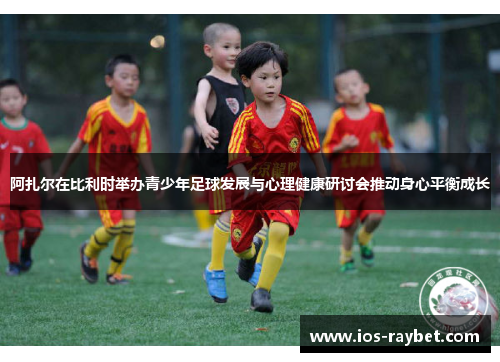 阿扎尔在比利时举办青少年足球发展与心理健康研讨会推动身心平衡成长