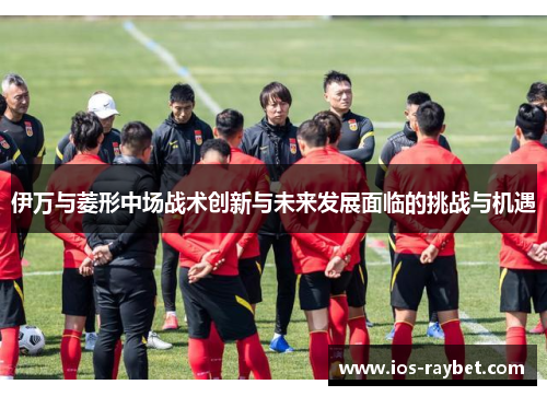 伊万与菱形中场战术创新与未来发展面临的挑战与机遇