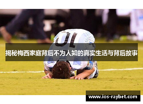 揭秘梅西家庭背后不为人知的真实生活与背后故事