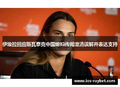 伊埃拉回应斯瓦泰克中国媳妇传闻澄清误解并表达支持