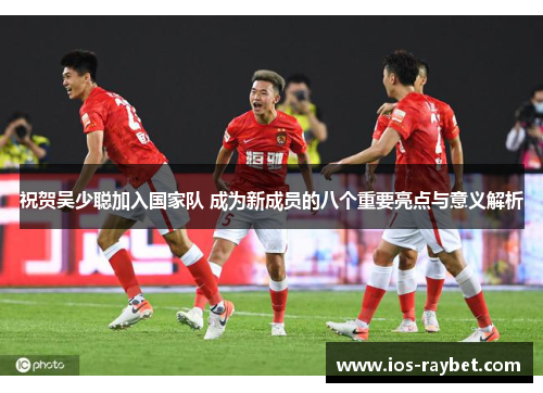 祝贺吴少聪加入国家队 成为新成员的八个重要亮点与意义解析