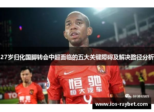 27岁归化国脚转会中超面临的五大关键障碍及解决路径分析