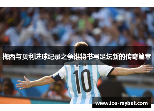 梅西与贝利进球纪录之争谁将书写足坛新的传奇篇章