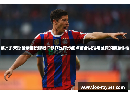 莱万多夫斯基亲自授课教你制作足球形甜点结合烘焙与足球的创意课程